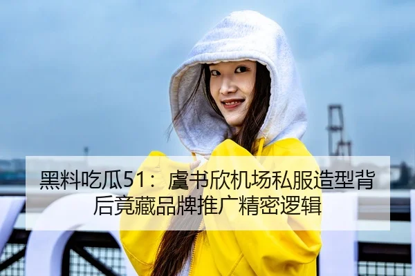 黑料吃瓜51：虞书欣机场私服造型背后竟藏品牌推广精密逻辑